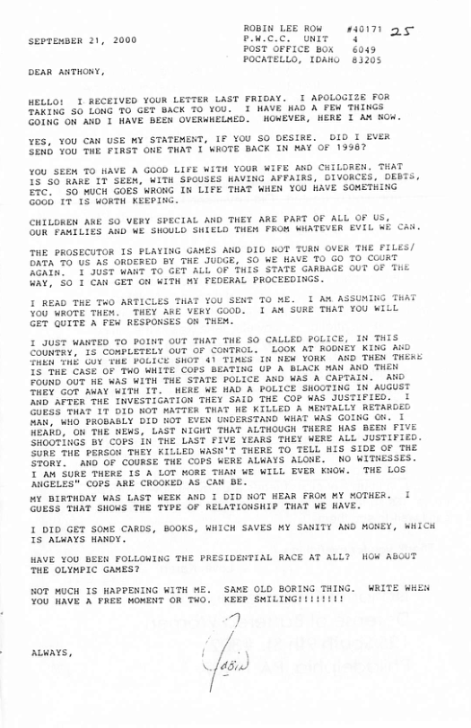 ROBIN LEE ROW_ #40171 seereusen 21, 2000 vae.c o 328 POST OFFICE Box 604 POCATELLO, T0AKG 81205 DEAR ANTHONY, WELLO! T RECEIVED YOUR LETTER LAST FRIOAY. I APOLOGIZE FOR TAKING 50 LONG TO GET BACK TO YOU. I NAVE NAD A FEW THINGS EDiNG OM AND T WAVE BEEN OVERWHELWED. WOWEVER, MERE I AW KOW. YES, YOU CAN USE MY STATEMENT, IF YOU SO DESIRE. DID I EVER SENb You THE FIRST ONE THAT 1 WOTE BACK IN MAY OF 19967 You SEEM TO HAVE A GOOD LIFE WITH YOUR WIFE AD CKILDREN. THAT 19"50 KARE 1T SEEW, WITH SPOUSES WAVING APFAIRS, DIVORCES, DEBTS, ETC. 50 NUCH GOES WRONG I LIFE THAT WHEN YOU HAVE SOWETHING GoGh 17 15 OKTH KEEPING. CHILOREN AKE 50 VERY SPECIAL AND THEY ARE PART OF ALL OF US, SUk PAMILIES AND NE SHOULD SHIELD THEW FRON WHATEVER EVIL Wi Chd THE PROSECUTOR 1S PLAYING GAMES AND DID KOT TURN OVER THE FILES/ DATA 50 US AS ORDERED BY THE JUOGE, SO WE HAVE 10 GO TO COURT engnr X IST WANT T0 GET ALL OF THIS STATE GARBAGE OUT OF Tiik 4a¥.’50 T CAN GET oM WiTh MY FEDERAL PROCEEDINGS. I READ THE TWO ARTICLES THAT YOU SENT TO E. 1 A% ASSUNING TuAt YoU WROTE THEW. THEY ARE VERY GOOD. 1 AM SURE THAT YOU WILL GET QUITE A FEW RESPONSES O THEN. I JUST WANTED TO POINT OUT THAT THE SO CALLED POLICE, I THIS ZoUNTAY, 15 COMPLETELY OUT OF CONTROL. LOOK AT RODNEY KING Ao S INE Gov TME POLICE SHOT 41 TIMES I NEW YORK AND THEN THERS 5" uE CASE OF TWO WHITE COPS BEATING UP A BLACK AN ANO THEN FoUND OUT WE WAS WITH THE STATE POLICE AND WAS A CAPTAIN. AND TR GoR AWAY WITH IT. WERE WE MAD A POLICE SHOUTING IN’AUGUST WD AFTER THE INVESTIGATION THEY SAID THE CO? WAS JUSTIFIED. 1 GUBSS THAT IT DID NOT ATTER TAT NE KILLED A MENTALLY RETAROED Nak, WHO PROBABLY DID HOT EVEW UNDERSTAND WHAT WAS GOING Ci. I NEARD, O THE NEWS, LAST NIGNT THAT ALTHOUGH THERE HAS BEEN FIVE SHOOTINGS BY COPS i THE LAST FIVE YEARS THEY WERE ALL JUSTIFIED. SURE THE PERSON THEY KILLED WASH’T THERE T0 TELL HIS SIDE OF THE STORY. AN OF COURSE THE COPS WERE ALWAYS ALONE. NO WITHESSES. T Am SURE THERE 1S A LOT MORE THAN WE WILL EVER KHOW. THE LOS ANGELES™ COPS ARE CROGKED AS CAN BE. MY BIRTHDAY WAS LAST WEEK AND I DID NOT WEAR FROM MY MOTHER. I GUESS THAT SHOWS THE TYPE OF KELATIONSHIP THAT WE HAVE. I DID GET SOME CARDS, BOOKS, WHICH SAVES MY SANITY ARD MONEY, WHICH IS ALWAYS HANDY. HAVE YOU BEEW FOLLOWING THE PRESIDENTIAL RACE AT ALL? HOW ASCUT THE OLYMPIC GAMES? HOT MUCH TS APPENING WITH ME. SAME OLD BORING THING. WRITE Wit YOU WAVE A PREE MONENT OR THO. KEEP SMILINGI!II1i1l g ALWAYS, ! \f45.)
